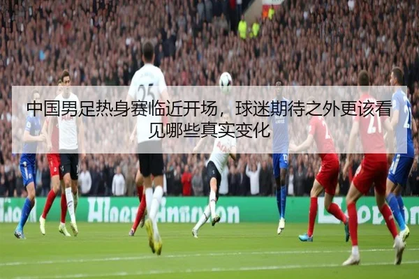 中国男足热身赛临近开场，球迷期待之外更该看见哪些真实变化